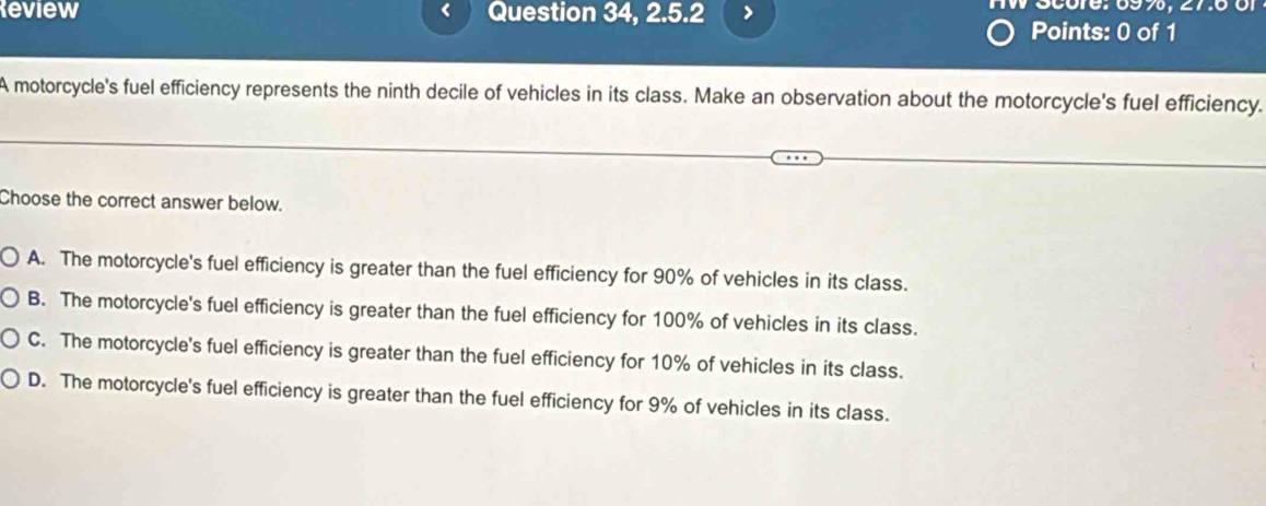 Review Question 34, 2.5.2 HW Score: 699, 27.6
<
Points: 0 of 1
A motorcycle's fuel efficiency represents the ninth decile of vehicles in its class. Make an observation about the motorcycle's fuel efficiency.
Choose the correct answer below.
 A. The motorcycle's fuel efficiency is greater than the fuel efficiency for 90% of vehicles in its class.
B. The motorcycle's fuel efficiency is greater than the fuel efficiency for 100% of vehicles in its class.
C. The motorcycle's fuel efficiency is greater than the fuel efficiency for 10% of vehicles in its class.
D. The motorcycle's fuel efficiency is greater than the fuel efficiency for 9% of vehicles in its class.