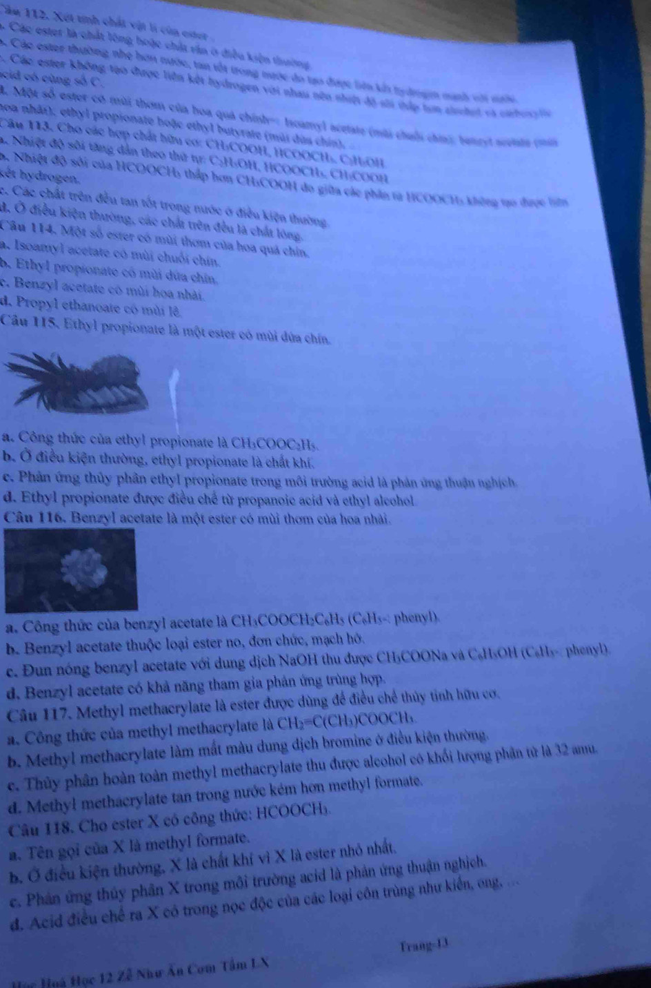 Cău 112. Xét tính chất vật li của ester
5. Các ester là chất lông hoặc chất răn ở điều kiện thường
c Các ester thường nhẹ hơn nước, tan tốt trong mước đo tạo được tên táa tydrogm mạnh với n
acid có cùng số C.
Các ester không tạo được liên kết hydrogen với nhau nên nhit độ sĩa cập tan aischet và carbona la
A. Một số ester có mùi thơm của hoa quá chính-: Iscamyl acetate (mùi chuốu chin tenrel aceiata co 
noa nhâi), ethyl propionate hoặc ethyl butyrate (mùi dùa chín),
Câu 113. Cho các hợp chất hữu cơ: CH-COOH, HCOOCH, C|HOH
A. Nhiệt độ sối tăng dẫn theo thứ tr: C:H:OH, HCOOCH₃, CH:COOH
kết hydrogen.
D. Nhiệt độ sối của HCOOCH, thấp hơn CH₃COOH do giữa các phần tạ HCOOCH, không tạo được lên
c. Các chất trên đều tan tốt trong nước ở điều kiện thường
d, Ở điều kiện thường, các chất trên đều là chất lóng,
Câu 114. Một số ester có mùi thơm của hoa quả chín.
a. Isoamyl acetate có mùi chuối chín.
b. Ethyl propionate có mùi dứa chin.
c. Benzyl acetate có mùi hoa nhài.
d. Propyl ethanoate có mùi lê
Cầu 115. Ethyl propionate là một ester có mùi đứa chín.
a. Công thức của ethyl propionate là CH₃COOC₂Hs.
b. Ở điều kiện thường, ethyl propionate là chất khí.
c. Phản ứng thủy phần ethyl propionate trong môi trường acid là phản ứng thuận nghịch
d. Ethyl propionate được điều chế từ propanoic acid và ethyl alcohol
Câu 116. Benzyl acetate là một ester có mùi thơm của hoa nhải.
. Công thức của benzyl acetate là CH₃COOCH₂C₆H₃ (C₆H₃-: phenyl).
b. Benzyl acetate thuộc loại ester no, đơn chức, mạch hô.
c. Đun nóng benzyl acetate với dung dịch NaOH thu được CH₃COONa và C₆H₃OH (C₆H₃- phenyl)
d. Benzyl acetate có khả năng tham gia phản ứng trùng hợp.
Câu 117. Methyl methacrylate là ester được dùng để điều chế thủy tinh hữu cơ.
a. Công thức của methyl methacrylate là CH₂=C(CH₃)COOCH₃
b. Methyl methacrylate làm mắt màu dung địch bromine ở điều kiện thường.
c. Thủy phân hoàn toàn methyl methacrylate thu được alcohol có khối lượng phân tử là 32 amu.
d. Methyl methacrylate tan trong nước kém hơn methyl formate.
Câu 118. Cho ester X có công thức: HCOOCH₃.
a. Tên gọi của X là methyl formate.
b. Ở điều kiện thường, X là chất khí vì X là ester nhỏ nhất.
c. Phân ứng thủy phân X trong môi trường acid là phản ứng thuận nghịch.
d. Acid điều chế ra X có trong nọc độc của các loại côn trùng như kiến, ong, ..
Huy Huà Học 12 Zễ Như Ân Com Tâm LX Trang-13