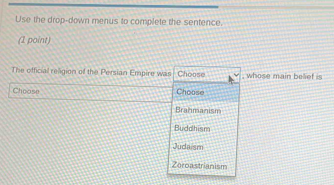 Use the drop-down menus to complete the sentence.
(1 point)
The official religion of the Persian Empire was Choose , whose main belief is
Choose Choose
Brahmanism
Buddhism
Judaism
Zoroastrianism