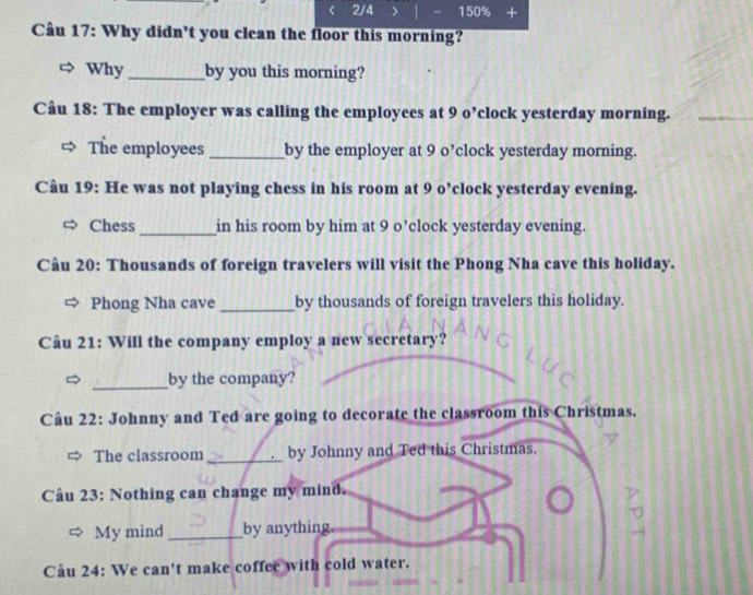 2/4 > - 150% + 
Câu 17: Why didn't you clean the floor this morning? 
Why by you this morning? 
Câu 18: The employer was calling the employees at 9 o’clock yesterday morning. 
The employees_ by the employer at 9 o’clock yesterday morning. 
Câu 19: He was not playing chess in his room at 9 o’clock yesterday evening. 
Chess _in his room by him at 9 o’clock yesterday evening. 
Câu 20: Thousands of foreign travelers will visit the Phong Nha cave this holiday. 
Phong Nha cave _by thousands of foreign travelers this holiday. 
Câu 21: Will the company employ a new secretary? 
_by the company? 
Câu 22: Johnny and Ted are going to decorate the classroom this Christmas. 
The classroom_ by Johnny and Ted this Christmas. 
Câu 23: Nothing can change my mind. 
My mind_ by anything 
Câu 24: We can't make coffee with cold water.