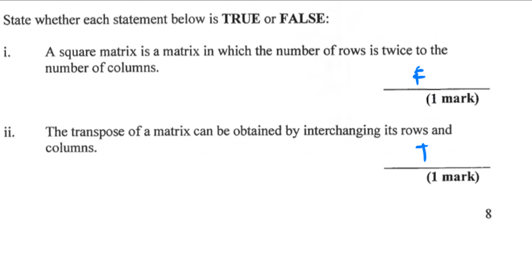 State whether each statement below is TRUE or FALSE: 
i. A square matrix is a matrix in which the number of rows is twice to the 
number of columns. 
(1 mark) 
ii. The transpose of a matrix can be obtained by interchanging its rows and 
columns. 
(1 mark) 
8