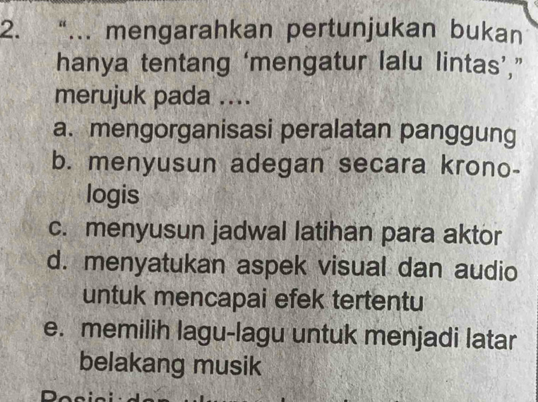 “... mengarahkan pertunjukan bukan
hanya tentang ‘mengatur lalu lintas’,”
merujuk pada ....
a. mengorganisasi peralatan panggung
b. menyusun adegan secara krono-
logis
c. menyusun jadwal latihan para aktor
d. menyatukan aspek visual dan audio
untuk mencapai efek tertentu
e. memilih lagu-lagu untuk menjadi latar
belakang musik
Dos