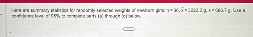 Here are summary statistics for randomly selected weights of newborn girls: n=36, overline x=3222.2g, s=686.7g. Use a 
confidence level of 95% to complete parts (a) through (d) below.