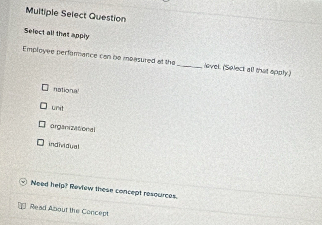 Multiple Select Question
Select all that apply
Employee performance can be measured at the _level. (Select all that apply.)
national
unit
organizational
individual
Need help? Review these concept resources.
Read About the Concept