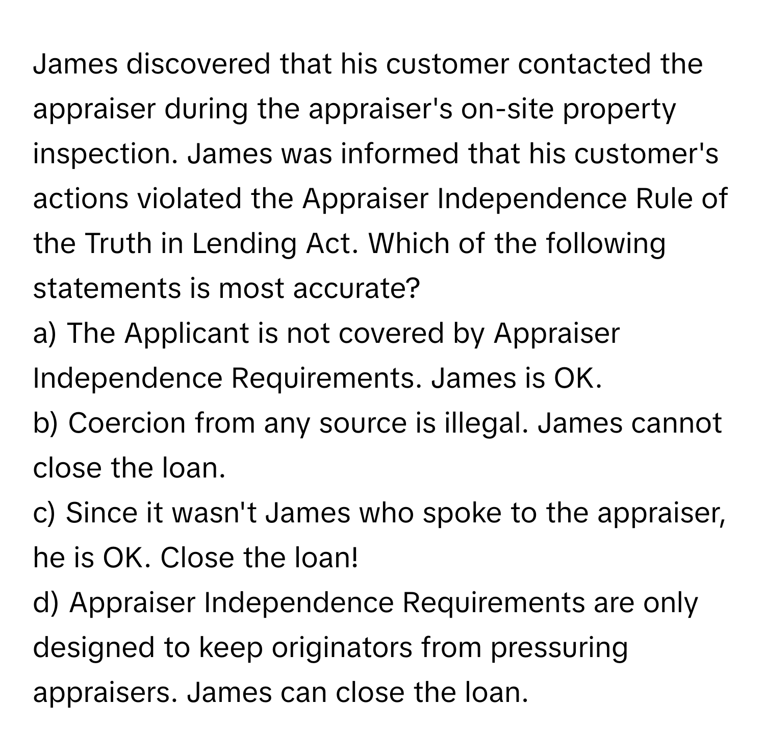 James discovered that his customer contacted the appraiser during the appraiser's on-site property inspection.  James was informed that his customer's actions violated the Appraiser Independence Rule of the Truth in Lending Act. Which of the following statements is most accurate?

a) The Applicant is not covered by Appraiser Independence Requirements. James is OK.
b) Coercion from any source is illegal. James cannot close the loan.
c) Since it wasn't James who spoke to the appraiser, he is OK. Close the loan!
d) Appraiser Independence Requirements are only designed to keep originators from pressuring appraisers. James can close the loan.