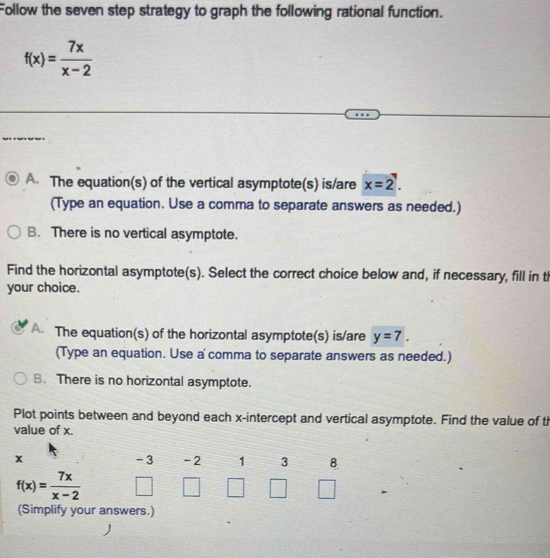 Follow the seven step strategy to graph the following rational function.
f(x)= 7x/x-2 
A. The equation(s) of the vertical asymptote(s) is/are x=2. 
(Type an equation. Use a comma to separate answers as needed.)
B. There is no vertical asymptote.
Find the horizontal asymptote(s). Select the correct choice below and, if necessary, fill in th
your choice.
A. The equation(s) of the horizontal asymptote(s) is/are y=7. 
(Type an equation. Use a comma to separate answers as needed.)
B. There is no horizontal asymptote.
Plot points between and beyond each x-intercept and vertical asymptote. Find the value of th
value of x.
x - 3 -2 1 3 8
f(x)= 7x/x-2 
(Simplify your answers.)