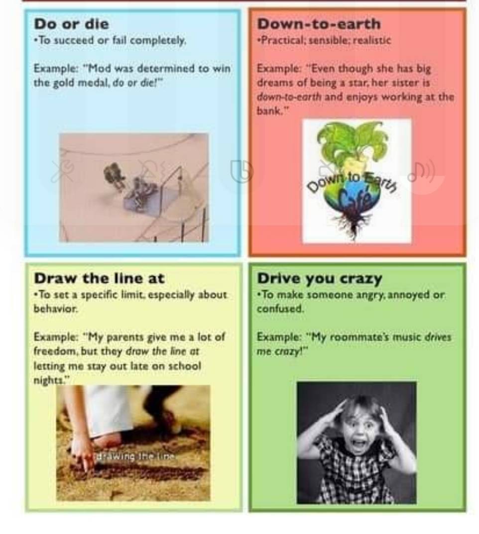 Do or die Down-to-earth 
*To succeed or fail completely. *Practical; sensible; realistic 
Example: "Mod was determined to win Example: "Even though she has big 
the gold medal, do or die!" dreams of being a star her sister is 
down-to-eorth and enjoys working at the 
bank." 
Draw the line at Drive you crazy 
*To set a specific limit, especially about *To make someone angry annoyed or 
behavior. confused. 
Example: "My parents give me a lot of Example: "My roommate's music drives 
freedom, but they draw the line at me crazy!" 
letting me stay out late on school 
nights." 
wing thèin