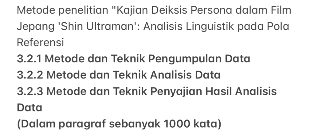 Metode penelitian "Kajian Deiksis Persona dalam Film 
Jepang 'Shin Ultraman': Analisis Linguistik pada Pola 
Referensi 
3.2.1 Metode dan Teknik Pengumpulan Data 
3.2.2 Metode dan Teknik Analisis Data 
3.2. 3 Metode dan Teknik Penyajian Hasil Analisis 
Data 
(Dalam paragraf sebanyak 1000 kata)