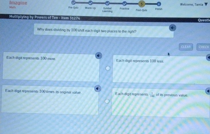 Imagine Welcome, Tamia
5 6
Math Pre-Quiz Warm Up Learning Guided Practice Post-Quiz Finish
Multiplying by Powers of Ten - Item 31274 Questi
Why does dividing by 100 shift each digit two places to the right?
CLEAR CHECK
Each digit represents 100 more. Each digit represents 100 less.
Each digit represents 100 times its original value. Each digit represents  1/100  of its previous value.