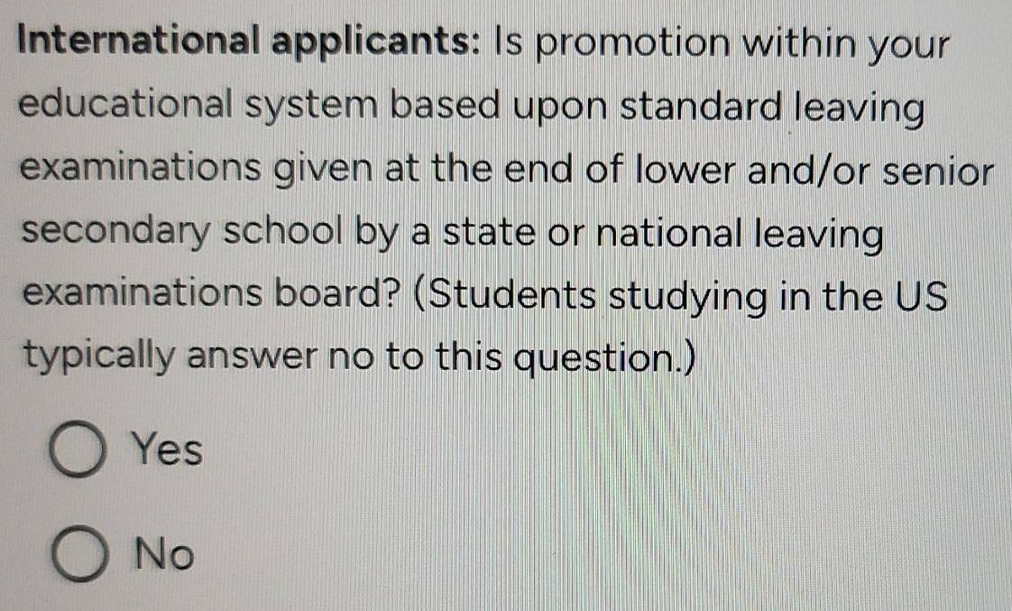 International applicants: Is promotion within your
educational system based upon standard leaving
examinations given at the end of lower and/or senior
secondary school by a state or national leaving
examinations board? (Students studying in the US
typically answer no to this question.)
Yes
No