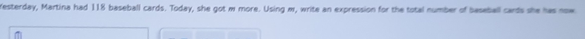 Yesterday, Martina had 118 baseball cards. Today, she got m more. Using m, write an expression for the total number of baseball cards she has now