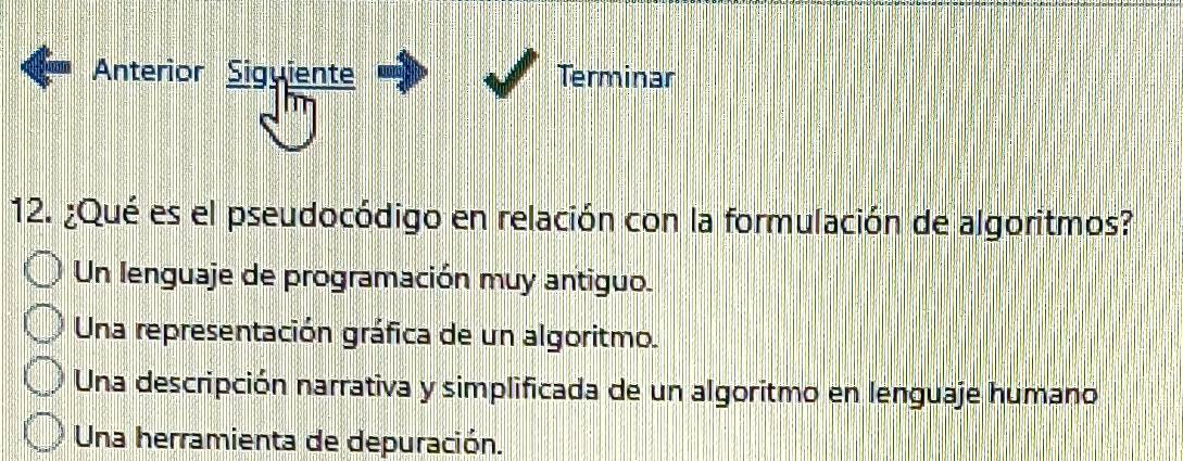 Anteríor Siguiente Terminar
12. ¿Qué es el pseudocódigo en relación con la formulación de algoritmos?
Un lenguaje de programación muy antiguo.
Una representación gráfica de un algoritmo.
Una descripción narrativa y simplificada de un algoritmo en lenguaje humano
Una herramienta de depuración.