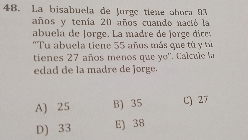 La bisabuela de Jorge tiene ahora 83
años y tenía 20 años cuando nació la
abuela de Jorge. La madre de Jorge dice:
“Tu abuela tiene 55 años más que tú y tú
tienes 27 años menos que yo". Calcule la
edad de la madre de Jorge.
A) 25 B) 35
C) 27
D) 33
E) 38