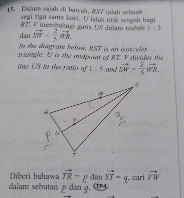 Dalam rajah di bawah, RST ialah sebuah 
segi tiga sama kaki. U ialah titik tengah bagi
RT. V membahagi garis US dalam nisbah 1:5
dan vector SW= 2/5 vector WR. 
In the diagram below, RST is an isosceles 
triangle. U is the midpoint of RT. V divides the 
line US in the ratio of 1:5 and vector SW= 2/5 vector WR. 
Diberi bahawa vector TR= =D dan vector ST=q , cari vector VW
dalam sebutan p dan q. TP4