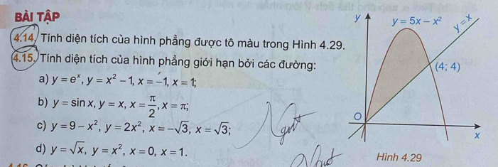 Bài Tập 
4.14. Tính diện tích của hình phẳng được tô màu trong Hình 4.29
4.15. Tính diện tích của hình phẳng giới hạn bởi các đường:
a) y=e^x,y=x^2-1,x=-1,x=1;
b) y=sin x,y=x,x= π /2 ,x=π ;
c) y=9-x^2,y=2x^2,x=-sqrt(3),x=sqrt(3);
d) y=sqrt(x),y=x^2,x=0,x=1.
Hình 4.29