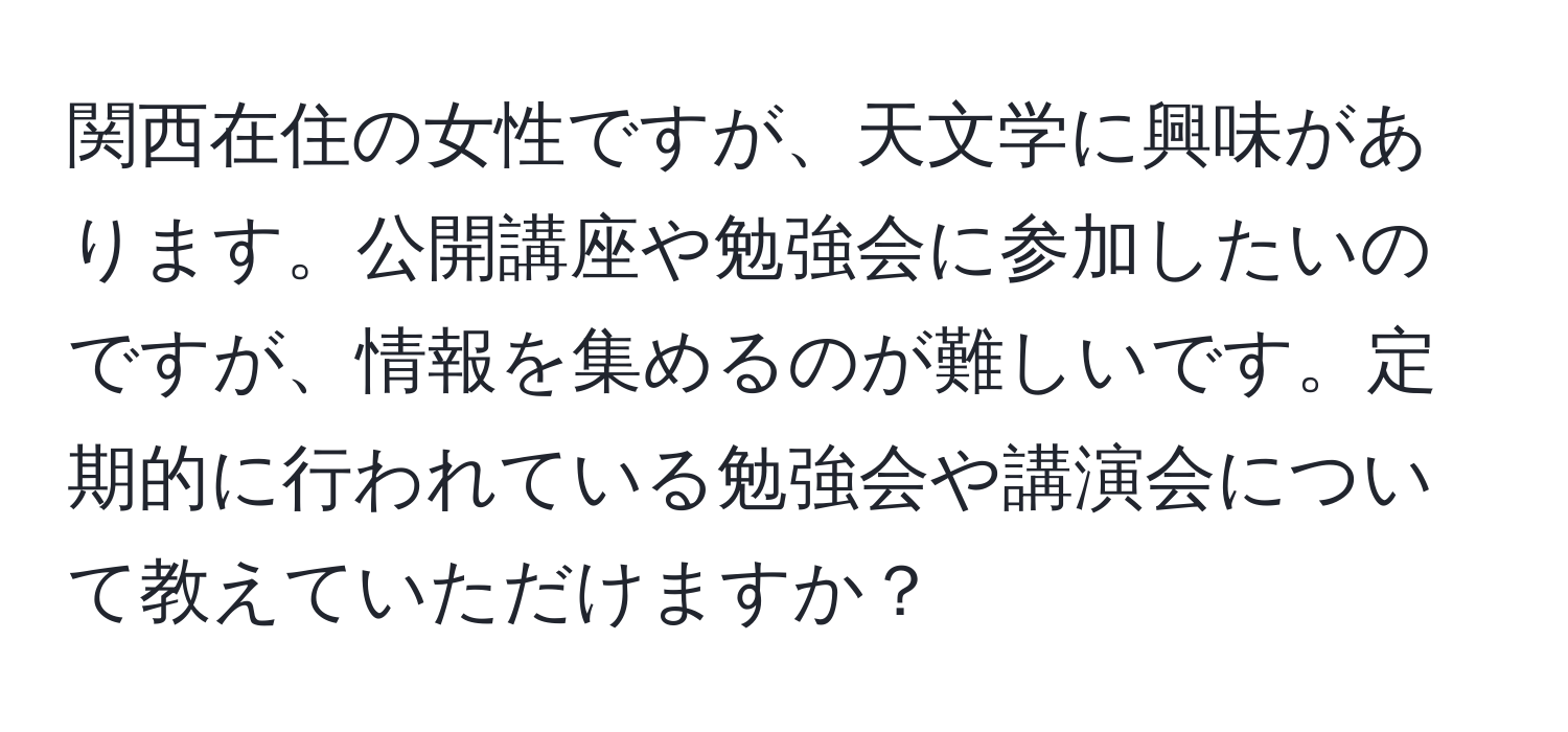 関西在住の女性ですが、天文学に興味があります。公開講座や勉強会に参加したいのですが、情報を集めるのが難しいです。定期的に行われている勉強会や講演会について教えていただけますか？