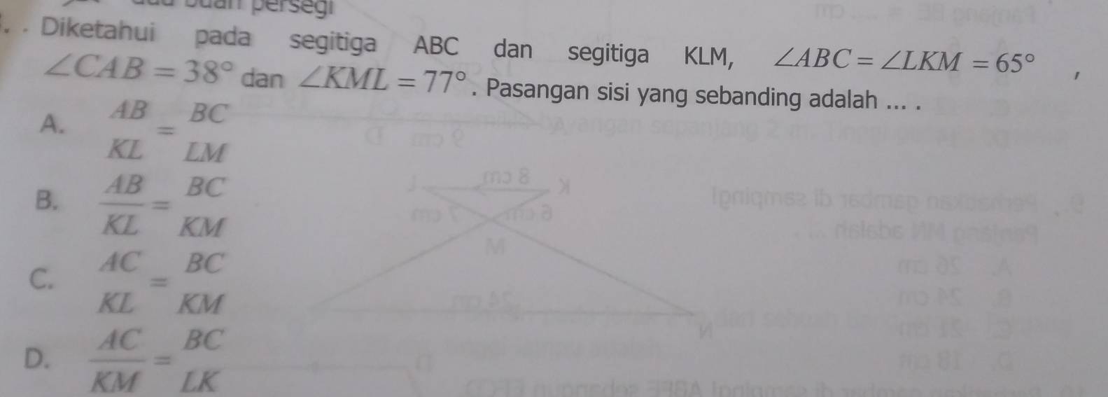 dar persegr
. . Diketahui pada segitiga ABC dan segitiga KLM, ∠ ABC=∠ LKM=65°
∠ CAB=38° dan ∠ KML=77°. Pasangan sisi yang sebanding adalah ... .
A. beginarrayr AB KLendarray =beginarrayr BC LMendarray
B.  AB/KL = BC/KM 
C. beginarrayr AC KLendarray =beginarrayr BC KMendarray
D.  AC/KM = BC/LK 