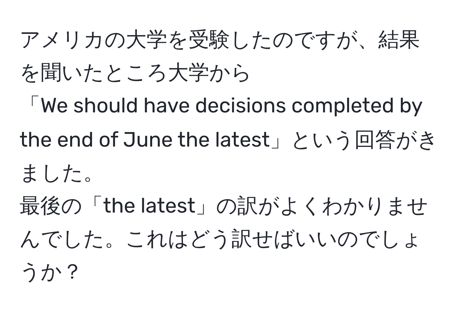 アメリカの大学を受験したのですが、結果を聞いたところ大学から  
「We should have decisions completed by the end of June the latest」という回答がきました。  
最後の「the latest」の訳がよくわかりませんでした。これはどう訳せばいいのでしょうか？