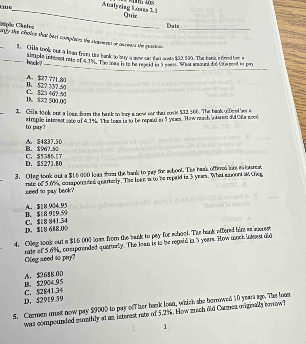 äth 40S
me
Analyzing Loans 2.1
_
Quiz
Itiple Choice Date_
_tify the choice that best completes the statement or answers the question.
_1. Gila took out a loan from the bank to buy a new car that costs $22 500. The bank offered her a
_
simple interest rate of 4.3%. The loan is to be repaid in 5 years. What amount did Gila need to pay
back?_
A. $27 771.80
B. $27 337.50
C. $23 467.50
D. $22 500.00
2. Gila took out a loan from the bank to buy a new car that costs $22 500. The bank offered her a
simple interest rate of 4.3%. The loan is to be repaid in 5 years. How much interest did Gila need
to pay?
A. $4837.50
B. $967.50
C. $5386.17
D. $5271.80
3. Oleg took out a $16 000 loan from the bank to pay for school. The bank offered him an interest
rate of 5.6%, compounded quarterly. The loan is to be repaid in 3 years. What amount did Oleg
need to pay back?
A. $18 904.95
B. $18 919.59
C. $18 841.34
D. $18 688.00
4. Oleg took out a $16 000 loan from the bank to pay for school. The bank offered him an interest
rate of 5.6%, compounded quarterly. The loan is to be repaid in 3 years. How much interest did
Oleg need to pay?
A. $2688.00
B. $2904.95
C. $2841.34
D. $2919.59
5. Carmen must now pay $9000 to pay off her bank loan, which she borrowed 10 years ago. The loan
was compounded monthly at an interest rate of 5.2%. How much did Carmen originally borrow?
1