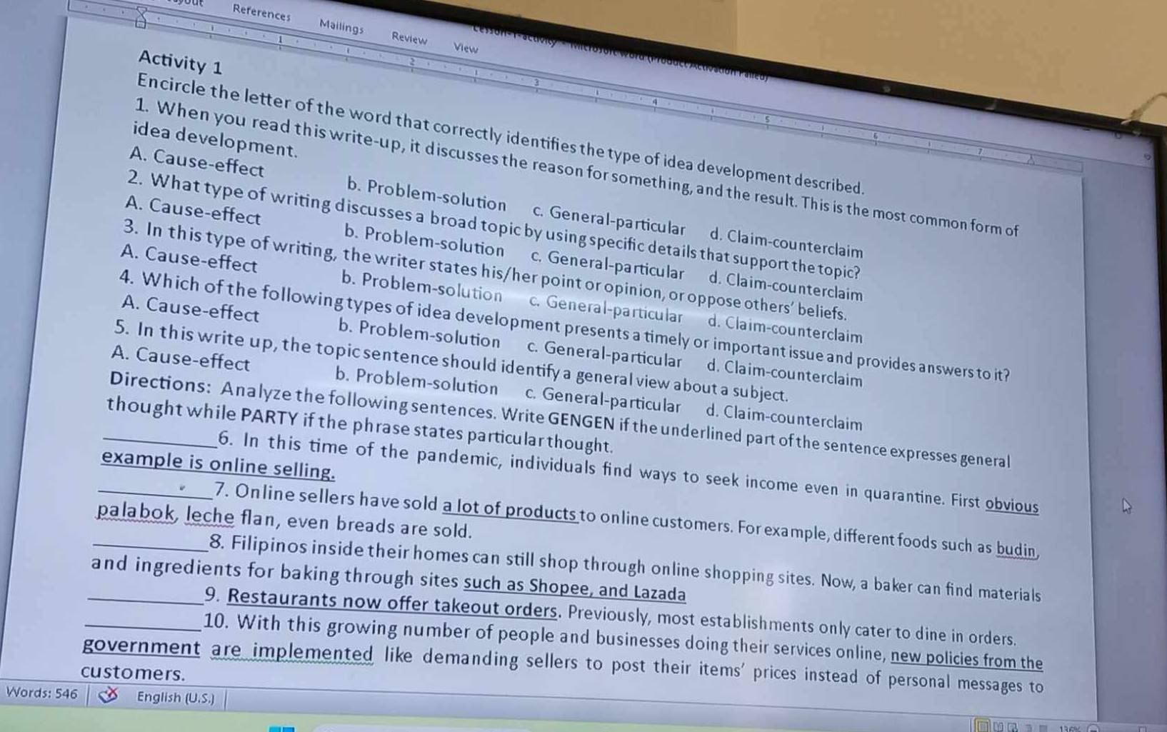 References Mailings Review
View
Activity 1
Encircle the letter of the word that correctly identifies the type of idea development described
idea development.
1. When you read this write-up, it discusses the reason for something, and the result. This is the most common form of
A. Cause-effect b. Problem-solution c. General-particular
2. What type of writing discusses a broad topic by using specific details that support the topic?
A. Cause-effect b. Problem-solution c. General-particular
d. Claim-counterclaim
3. In this type of writing, the writer states his/her point or opinion, or oppose others' beliefs
A. Cause-effect b. Problem-solution c. General-particular
d. Claim-counterclaim
4. Which of the following types of idea development presents a timely or important issue and provides answers to it?
d. Claim-counterclaim
A. Cause-effect b. Problem-solution c. General-particular d. Claim-counterclaim
5. In this write up, the topic sentence should identify a general view about a subject.
A. Cause-effect b. Problem-solution c. General-particular d. Claim-counterclaim
Directions: Analyze the following sentences. Write GENGEN if the underlined part of the sentence expresses general
_thought while PARTY if the phrase states particular thought.
example is online selling.
6. In this time of the pandemic, individuals find ways to seek income even in quarantine. First obvious
palabok, leche flan, even breads are sold.
_7. On line sellers have sold a lot of products to online customers. For example, different foods such as budin,
_8. Filipinos inside their homes can still shop through online shopping sites. Now, a baker can find materials
_and ingredients for baking through sites such as Shopee, and Lazada
9. Restaurants now offer takeout orders. Previously, most establishments only cater to dine in orders.
_10. With this growing number of people and businesses doing their services online, new policies from the
government are implemented like demanding sellers to post their items' prices instead of personal messages to
customers.
Words: 546 English (U.S.)