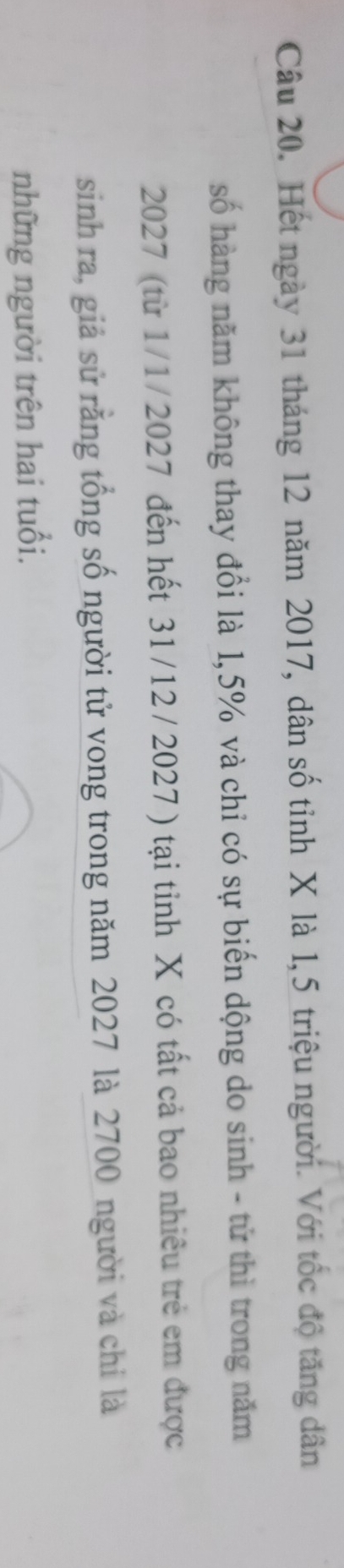 Hết ngày 31 tháng 12 năm 2017, dân số tỉnh X là 1,5 triệu người. Với tốc độ tăng dân 
số hàng năm không thay đổi là 1,5% và chỉ có sự biến dộng do sinh - tử thì trong năm
2027 (từ 1/1/2027 đến hết 31/12 / 2027 ) tại tỉnh X có tất cả bao nhiêu trẻ em được 
sinh ra, giả sử rằng tổng số người tử vong trong năm 2027 là 2700 người và chỉ là 
những người trên hai tuổi.