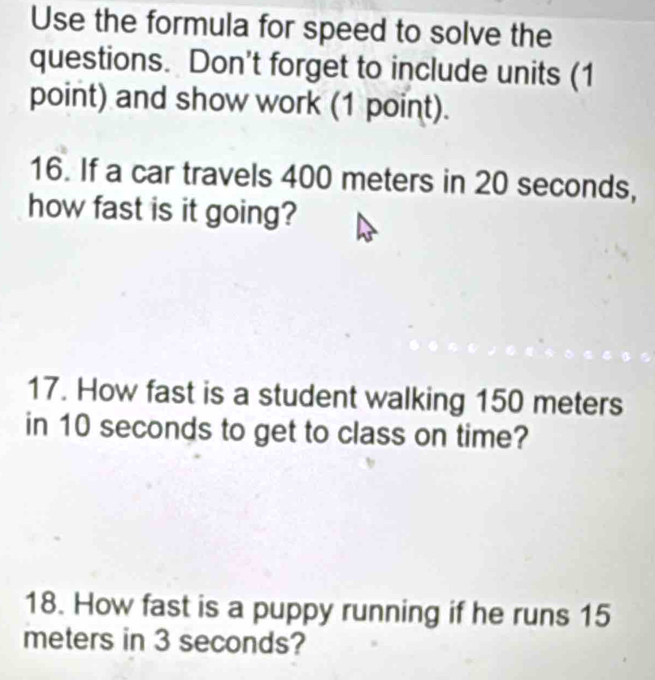 Use the formula for speed to solve the 
questions. Don't forget to include units (1 
point) and show work (1 point). 
16. If a car travels 400 meters in 20 seconds, 
how fast is it going? 
17. How fast is a student walking 150 meters
in 10 seconds to get to class on time? 
18. How fast is a puppy running if he runs 15
meters in 3 seconds?