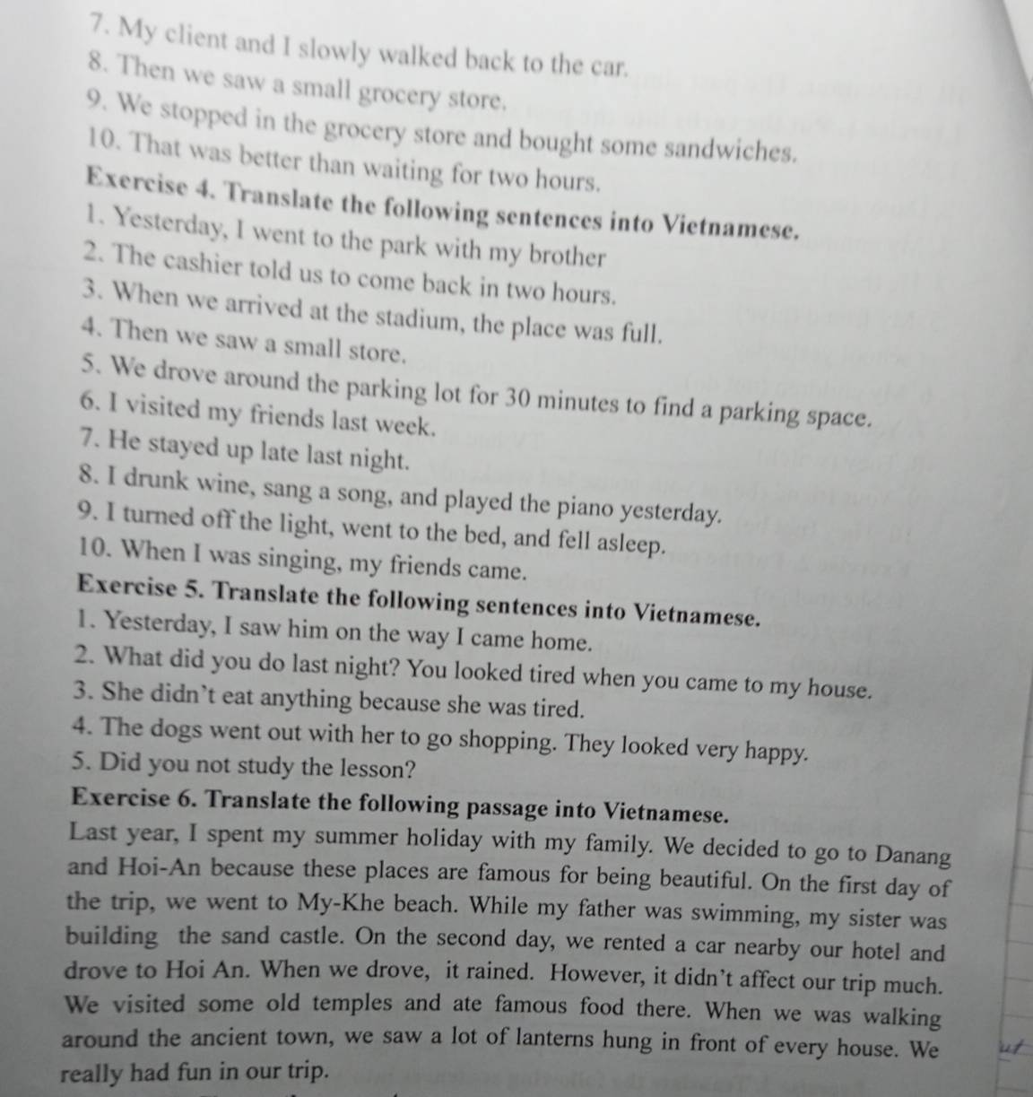 My client and I slowly walked back to the car. 
8. Then we saw a small grocery store. 
9. We stopped in the grocery store and bought some sandwiches. 
10. That was better than waiting for two hours. 
Exercise 4. Translate the following sentences into Vietnamese. 
1. Yesterday, I went to the park with my brother 
2. The cashier told us to come back in two hours. 
3. When we arrived at the stadium, the place was full. 
4. Then we saw a small store. 
5. We drove around the parking lot for 30 minutes to find a parking space. 
6. I visited my friends last week. 
7. He stayed up late last night. 
8. I drunk wine, sang a song, and played the piano yesterday. 
9. I turned off the light, went to the bed, and fell asleep. 
10. When I was singing, my friends came. 
Exercise 5. Translate the following sentences into Vietnamese. 
1. Yesterday, I saw him on the way I came home. 
2. What did you do last night? You looked tired when you came to my house. 
3. She didn’t eat anything because she was tired. 
4. The dogs went out with her to go shopping. They looked very happy. 
5. Did you not study the lesson? 
Exercise 6. Translate the following passage into Vietnamese. 
Last year, I spent my summer holiday with my family. We decided to go to Danang 
and Hoi-An because these places are famous for being beautiful. On the first day of 
the trip, we went to My-Khe beach. While my father was swimming, my sister was 
building the sand castle. On the second day, we rented a car nearby our hotel and 
drove to Hoi An. When we drove, it rained. However, it didn’t affect our trip much. 
We visited some old temples and ate famous food there. When we was walking 
around the ancient town, we saw a lot of lanterns hung in front of every house. We 
really had fun in our trip.