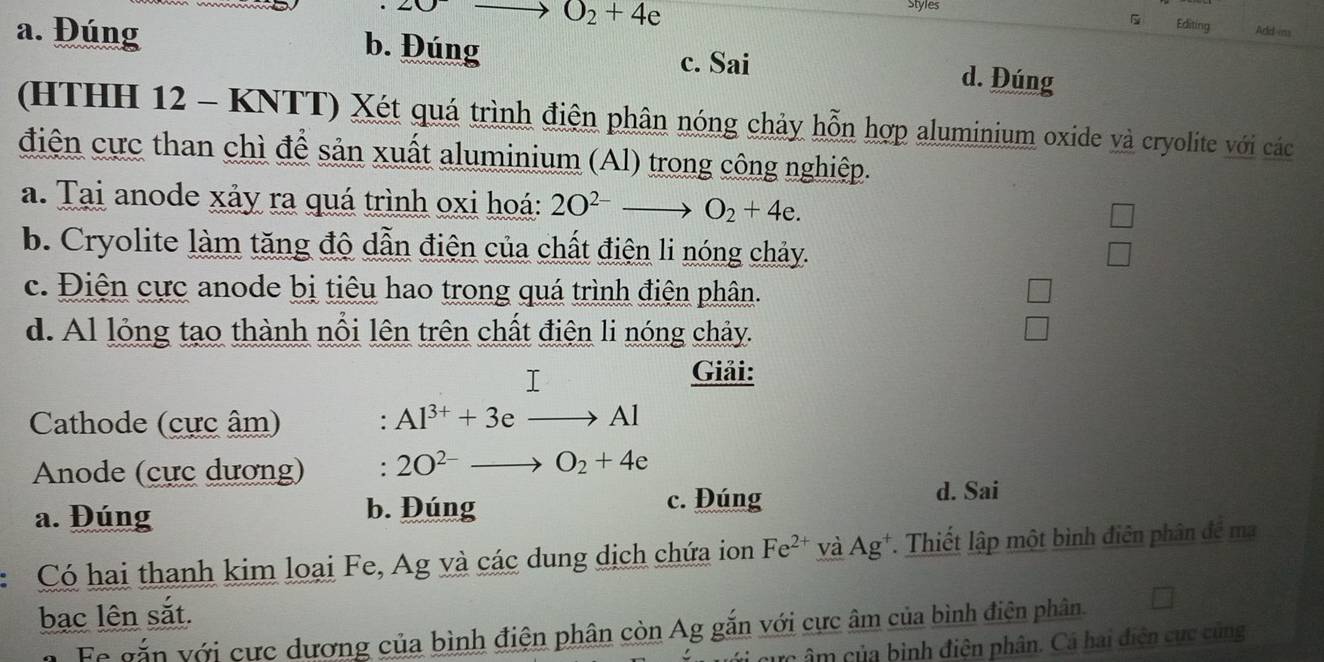 O_2+4e Styles
Editing Add-ins
a. Đúng b. Đúng c. Sai d. Đúng
(HTHH 12 - KNTT) Xét quá trình điện phân nóng chảy hỗn hợp aluminium oxide và cryolite với các
điện cực than chì để sản xuất aluminium (Al) trong công nghiệp.
a. Tại anode xảy ra quá trình oxi hoá: 2O^(2-)to O_2+4e.
b. Cryolite làm tăng độ dẫn điện của chất điện li nóng chảy.
c. Điện cực anode bị tiêu hao trong quá trình điện phân.
d. Al lỏng tạo thành nổi lên trên chất điện li nóng chảy.
I Giải:
Cathode (cực âm) : Al^(3+)+3e Al
Anode (cực dương) : 2O^(2-) O_2+4e
a. Đúng b. Đúng
c. Đúng d. Sai
Có hai thanh kim loại Fe, Ag và các dung dịch chứa ion Fe^(2+) và Ag^+ *. Thiết lập một bình điên phân đề ma
bạc lên sắt.
a Fe gắn với cực dương của bình điện phân còn Ag gắn với cực âm của bình điện phân
cực âm của bịnh điện phân. Cá hai điện cực cùng