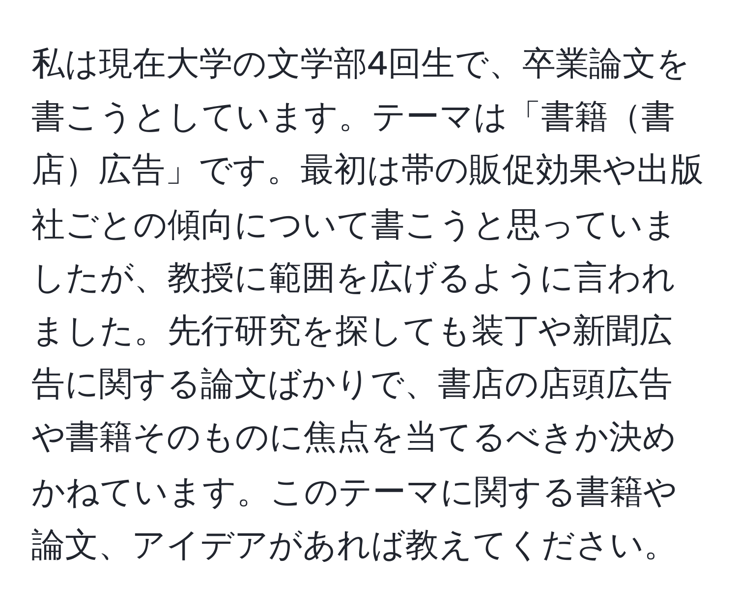 私は現在大学の文学部4回生で、卒業論文を書こうとしています。テーマは「書籍書店広告」です。最初は帯の販促効果や出版社ごとの傾向について書こうと思っていましたが、教授に範囲を広げるように言われました。先行研究を探しても装丁や新聞広告に関する論文ばかりで、書店の店頭広告や書籍そのものに焦点を当てるべきか決めかねています。このテーマに関する書籍や論文、アイデアがあれば教えてください。