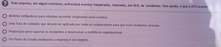 ? Toda empresa, em algum momento, enfrentará eventos inesperados, chamados, em GCN, de incidentes. Para ajudar, o que a GCN propõe
Medidas mitigadoras para eliminar ou evitar totalmente esses eventos.
Uma lista de cuidados que deverá ser aplicada por todos os colaboradores para que esses incidentes ocorram.
Preparação para suportar os incidentes e desenvolver a resiliência organizacional.
Um Plano de Estudo analisando a empresa e seu negócio.