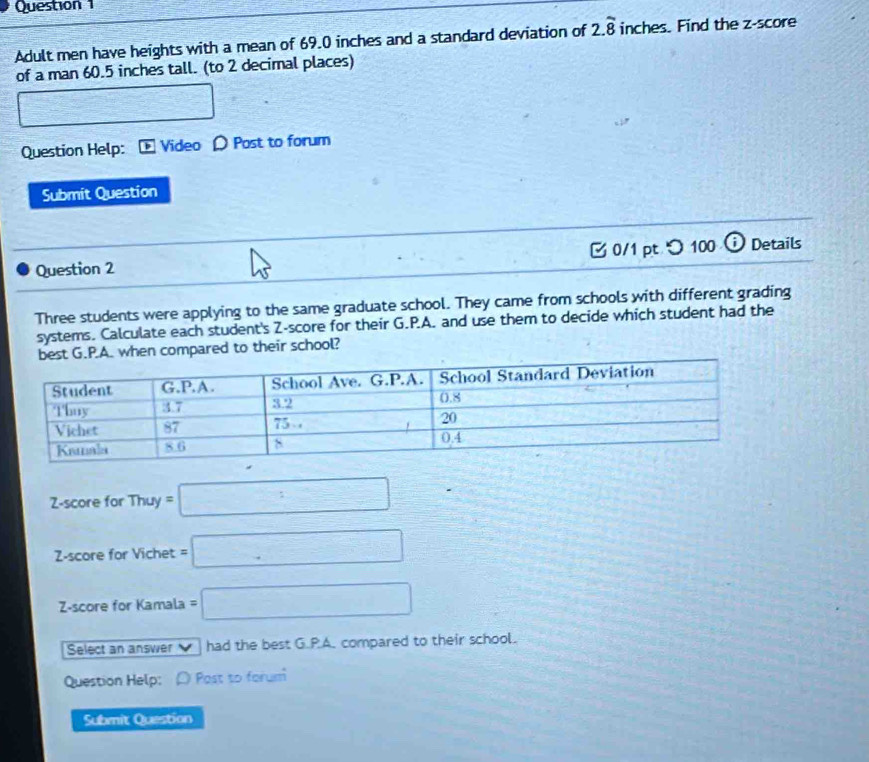 Adult men have heights with a mean of 69.0 inches and a standard deviation of 2.overline 8 inches. Find the z-score 
of a man 60.5 inches tall. (to 2 decimal places) 
□ 
Question Help: Video ρ Post to forum 
Submit Question 
Question 2 [ 0/1 pt つ100 ⓘ Details 
Three students were applying to the same graduate school. They came from schools with different grading 
systems. Calculate each student's Z-score for their G.P.A. and use them to decide which student had the 
n compared to their school? 
Z-score for Thuy=□
Z-score for Vichet =□
Z-score for Kamala =□
Select an answer √ ] had the best G.P.A. compared to their school. 
Question Help: Post to forum 
Submit Question