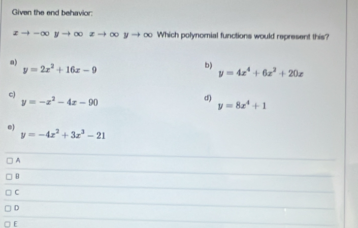 Given the end behavior:
xto -∈fty yto ∈fty xto ∈fty yto ∈fty o Which polynomial functions would represent this?
a)
y=2x^2+16x-9
b)
y=4x^4+6x^2+20x
c)
y=-x^2-4x-90
d)
y=8x^4+1
e)
y=-4x^2+3x^3-21
A
B
C
D
E