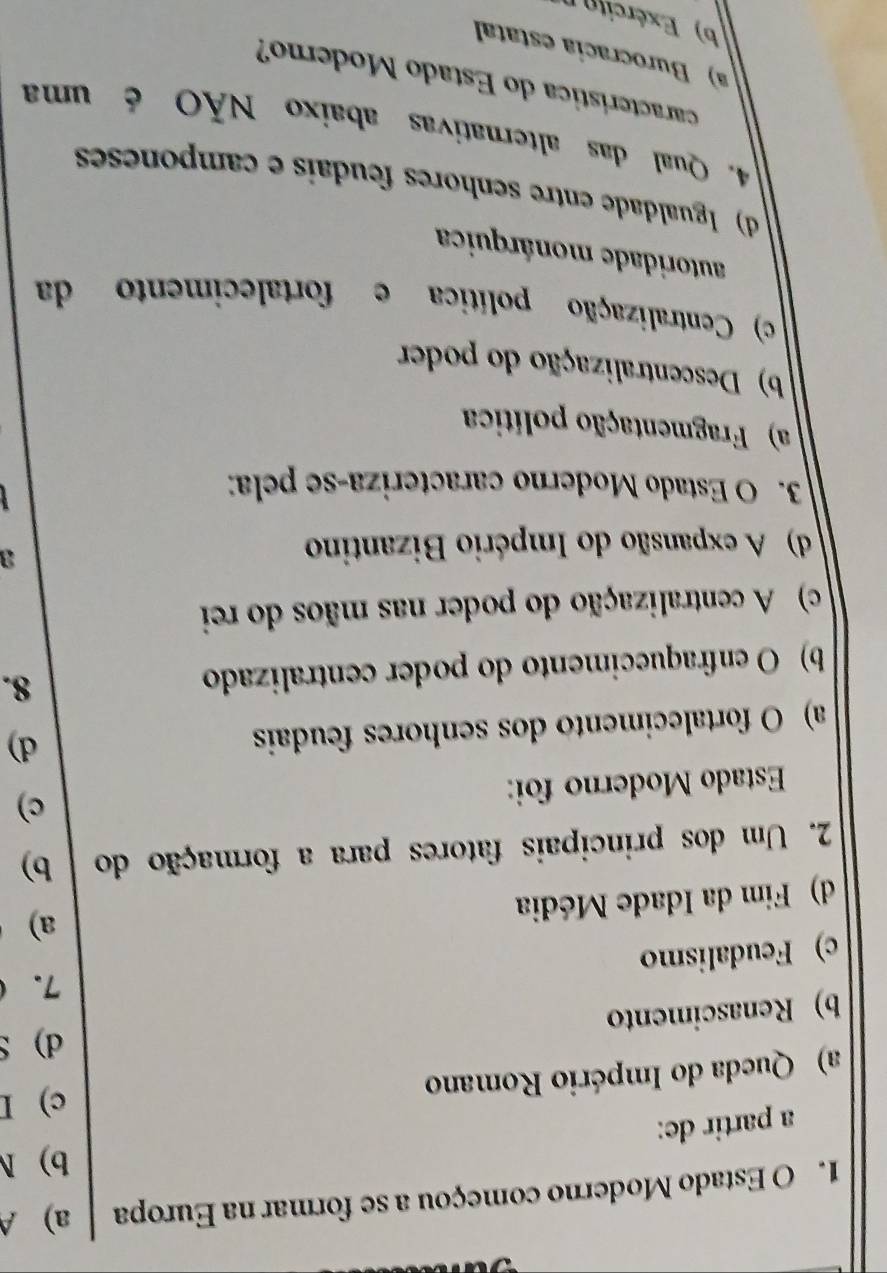 Estado Moderno começou a se formar na Europa a) A
b) N
a partir de:
a) Queda do Império Romano c) I
d) S
b) Renascimento
7.
c) Feudalismo
a)
d) Fim da Idade Média
2. Um dos principais fatores para a formação do b)
Estado Moderno foi:
c)
a) O fortalecimento dos senhores feudais
d)
b) O enfraquecimento do poder centralizado 8.
c) A centralização do poder nas mãos do rei
d) A expansão do Império Bizantino
a
3. O Estado Moderno caracteriza-se pela:
a) Fragmentação política
b) Descentralização do poder
c) Centralização política e fortalecimento da
autoridade monárquica
d) Igualdade entre senhores feudais e camponeses
4. Qual das alternativas abaixo NÃO é uma
característica do Estado Moderno?
a) Burocracía estatal
b) Exército