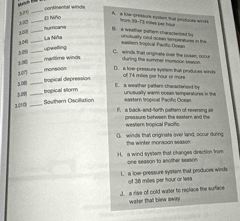 continental winds
3.01)
_
El Niño
A. a low-pressure system that produces winds
3.02)
_
from 39-73 miles per hour
_
hurricane
3.03)
B. a weather pattern characterized by
3.04) _La Niña unusually cool ocean temperatures in the
eastern tropical Pacific Ocean
_upwelling
3.05)
C. winds that originate over the ocean; occur
3.06) _maritime winds
during the summer monsoon season
3.07) _monsoon D. a low-pressure system that produces winds
3.08) _tropical depression
of 74 miles per hour or more
E. a weather pattern characterized by
3.09) _tropical storm
unusually warm ocean temperatures in the
Southern Oscillation eastern tropical Pacific Ocean
3.010)_
F. a back-and-forth pattern of reversing air
pressure between the eastern and the
western tropical Pacific
G. winds that originate over land; occur during
the winter monsoon season
H. a wind system that changes direction from
one season to another season
I. a low-pressure system that produces winds
of 38 miles per hour or less
J. a rise of cold water to replace the surface
water that blew away