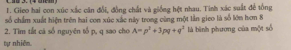 (4 thêm) 
1. Gieo hai con xúc xắc cân đối, đồng chất và giống hệt nhau. Tính xác suất đề tổng 
số chấm xuất hiện trên hai con xúc xắc này trong cùng một lần gieo là số lớn hơn 8 
2. Tìm tất cả số nguyên tố p, q sao cho A=p^2+3pq+q^2 là bình phương của một số 
tự nhiên.