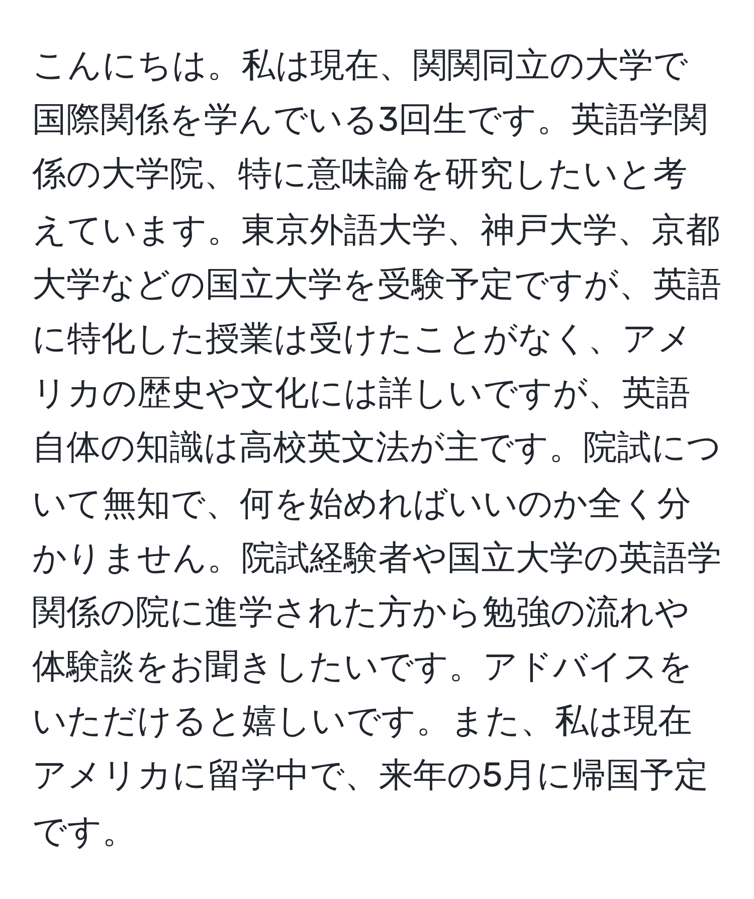 こんにちは。私は現在、関関同立の大学で国際関係を学んでいる3回生です。英語学関係の大学院、特に意味論を研究したいと考えています。東京外語大学、神戸大学、京都大学などの国立大学を受験予定ですが、英語に特化した授業は受けたことがなく、アメリカの歴史や文化には詳しいですが、英語自体の知識は高校英文法が主です。院試について無知で、何を始めればいいのか全く分かりません。院試経験者や国立大学の英語学関係の院に進学された方から勉強の流れや体験談をお聞きしたいです。アドバイスをいただけると嬉しいです。また、私は現在アメリカに留学中で、来年の5月に帰国予定です。