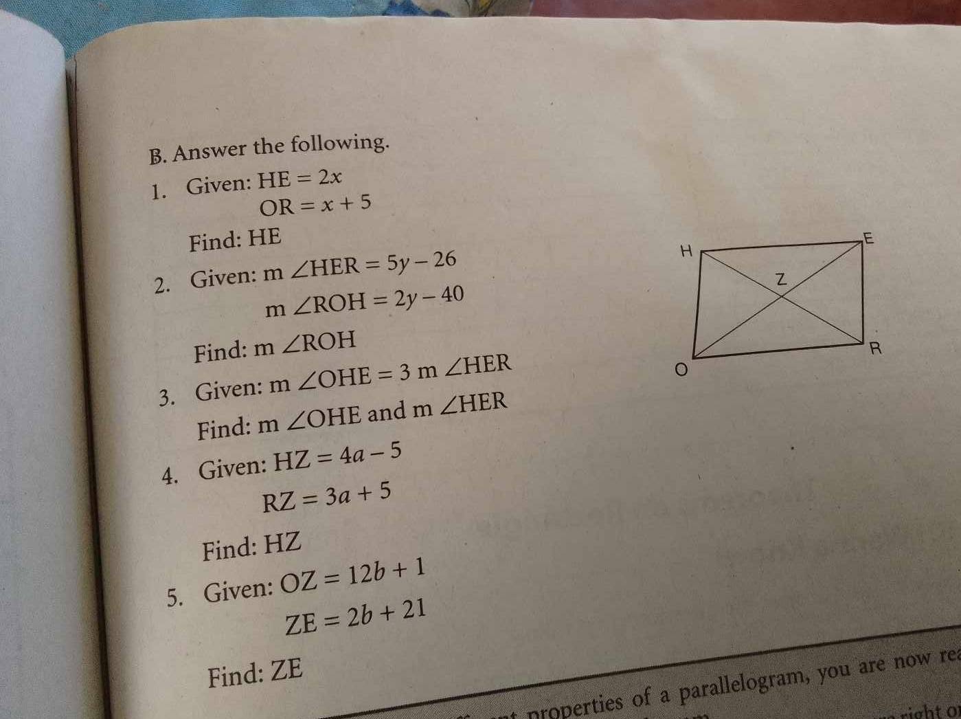 Answer the following. 
1. Given: HE=2x
OR=x+5
Find: HE
2. Given: m∠ HER=5y-26
m∠ ROH=2y-40
Find: m∠ ROH
3. Given: m∠ OHE=3r Y ∠ HER
Find: m∠ OHE and m∠ HER
4. Given: HZ=4a-5
RZ=3a+5
Find: HZ
5. Given: OZ=12b+1
ZE=2b+21
Find: ZE
at properties of a parallelogram, you are now re. 
right of