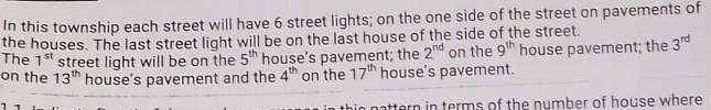 In this township each street will have 6 street lights; on the one side of the street on pavements of 
the houses. The last street light will be on the last house of the side of the street. 
The 1^(st) street light will be on the 5^(th) house’s pavement; the 2^(nd) on the 9^(th) house pavement; the 3^(rd)
on the 13^(th) house's pavement and the 4^(th) on the 17^(th) house’s pavement. 
attern in terms of the number of house where .