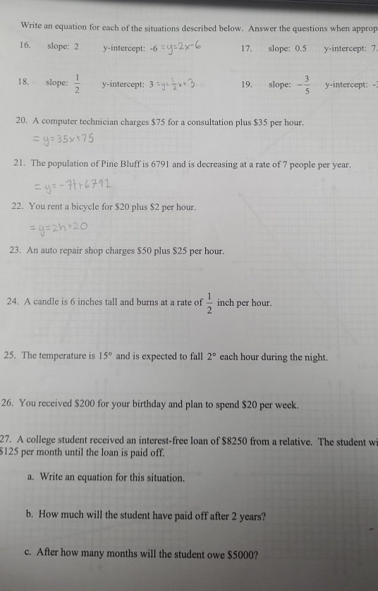 Write an equation for each of the situations described below. Answer the questions when approp 
16. slope: 2 y-intercept: 17. slope: 0.5 y-intercept: 7. 
18. slope:  1/2  y-intercept: 19. slope: - 3/5  y-intercept: - 
20. A computer technician charges $75 for a consultation plus $35 per hour. 
21. The population of Pine Bluff is 6791 and is decreasing at a rate of 7 people per year. 
22. You rent a bicycle for $20 plus $2 per hour. 
23. An auto repair shop charges $50 plus $25 per hour. 
24. A candle is 6 inches tall and burns at a rate of  1/2  inch per hour. 
25. The temperature is 15° and is expected to fall 2° each hour during the night. 
26. You received $200 for your birthday and plan to spend $20 per week. 
27. A college student received an interest-free loan of $8250 from a relative. The student w
$125 per month until the loan is paid off. 
a. Write an equation for this situation. 
b. How much will the student have paid off after 2 years? 
c. After how many months will the student owe $5000?