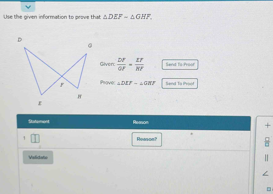 Use the given information to prove that △ DEFsim △ GHF. 
Given:  DF/GF = EF/HF  Send To Proof 
Prove: △ DEFsim △ GHF Send To Proof 
Statement Reason 
+ 
1 Reason? 
Validate