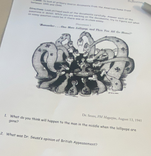 Réfenee 
between 1941 and 1944. 
pase: to look at primary source documents from the American home front 
Directions: Look at/read each of the documents carefully. Answer each of the 
questions in detail. While you are working on the documents, try to figure out what 
an essay question could be if there was an in-class essay. 
Document 1 
'Remember . . . One More Lollypop, 
Dr. Seuss, PM Magazine, August 13, 1941 
gone? 
1. What do you think will happen to the man in the middle when the lollipops are 
2. What was Dr. Seuss's opinion of British Appeasement?