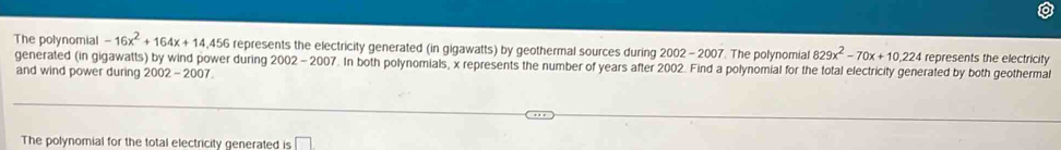 The polynomial -16x^2+164x+14,456 represents the electricity generated (in gigawatts) by geothermal sources during 2002-2007 The polynomial 829x^2-70x+10,224 represents the electricity 
generated (in gigawatts) by wind power during 2002-200 7. In both polynomials, x represents the number of years after 2002. Find a polynomial for the total electricity generated by both geothermal 
and wind power during 2002 - 2007. 
The polynomial for the total electricity generated is