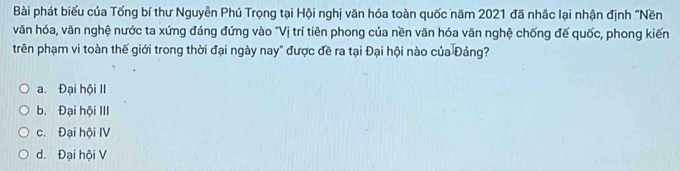 Bài phát biểu của Tổng bí thư Nguyễn Phú Trọng tại Hội nghị văn hóa toàn quốc năm 2021 đã nhắc lại nhận định "Nền
văn hóa, văn nghệ nước ta xứng đáng đứng vào "Vị trí tiên phong của nền văn hóa văn nghệ chống đế quốc, phong kiến
trên phạm vi toàn thế giới trong thời đại ngày nay" được đề ra tại Đại hội nào của Đảng?
a. Đại hội II
b. Đại hội III
c. Đại hội IV
d. Đại hội V