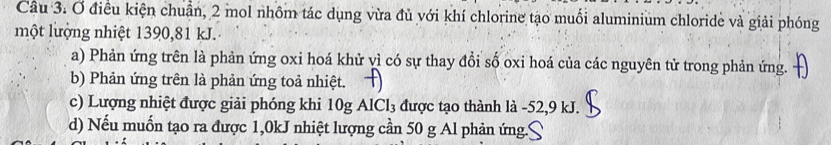 Ơ điều kiện chuẩn, 2 mol nhôm tác dụng vừa đủ với khí chlorine tạo muối aluminium chloride và giải phóng
một lượng nhiệt 1390, 81 kJ.
a) Phản ứng trên là phản ứng oxi hoá khử vì có sự thay đổi số oxi hoá của các nguyên tử trong phản ứng.
b) Phản ứng trên là phản ứng toả nhiệt.
c) Lượng nhiệt được giải phóng khi 10g AlCl₃ được tạo thành là -52, 9 kJ.
d) Nếu muốn tạo ra được 1,0kJ nhiệt lượng cần 50 g Al phản ứng.