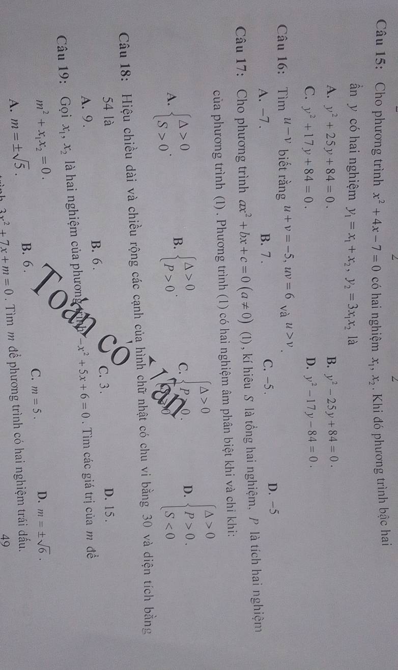 Cho phương trình x^2+4x-7=0 có hai nghiệm x_1,x_2. Khi đó phương trình bậc hai
ần y có hai nghiệm y_1=x_1+x_2,y_2=3x_1x_2 là
A. y^2+25y+84=0. B. y^2-25y+84=0.
C. y^2+17y+84=0. D. y^2-17y-84=0.
Câu 16: Tìm u-v biết rằng u+v=-5,uv=6 và u>v
A. -7. B. 7 . C. -5 . D. −5
Câu 17: Cho phương trình ax^2+bx+c=0(a!= 0)  □ /□   (1)  , kí hiêu S là tổng hai nghiệm, P là tích hai nghiệm
của phương trình (1) . Phương trình (1) có hai nghiệm âm phân biệt khi và chỉ khi:
A. beginarrayl △ >0 S>0endarray. .
B. beginarrayl △ >0 p>0endarray. .
C. beginarrayl △ >0 p>0endarray.
D. beginarrayl △ >0 P>0. S<0endarray.
Câu 18: Hiệu chiều dài và chiều rộng các cạnh của hình chữ nhật có chu vi bằng 30 và diện tích bằng
54 là C. 3 . D. 15 .
B. 6 .
A. 9.
Câu 19: Gọi x_1,x_2 là hai nghiệm của phươn -x^2+5x+6=0. Tìm các giá trị của m để
m^2+x_1x_2=0.
C. m=5.
D. m=± sqrt(6).
A. m=± sqrt(5).
B. 6 .
3x^2+7x+m=0. Tìm m để phương trình có hai nghiệm trái đấu.
49