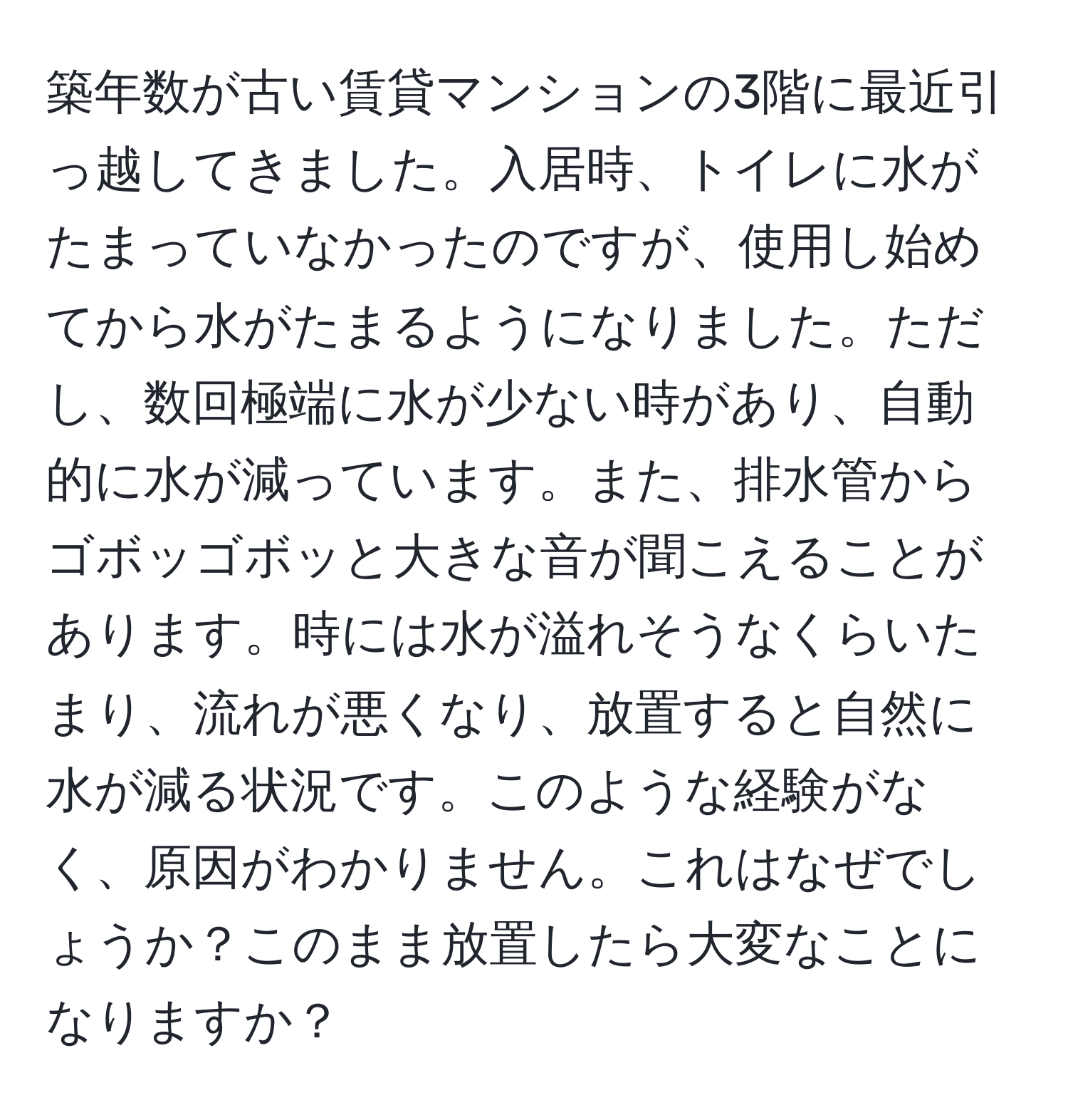 築年数が古い賃貸マンションの3階に最近引っ越してきました。入居時、トイレに水がたまっていなかったのですが、使用し始めてから水がたまるようになりました。ただし、数回極端に水が少ない時があり、自動的に水が減っています。また、排水管からゴボッゴボッと大きな音が聞こえることがあります。時には水が溢れそうなくらいたまり、流れが悪くなり、放置すると自然に水が減る状況です。このような経験がなく、原因がわかりません。これはなぜでしょうか？このまま放置したら大変なことになりますか？