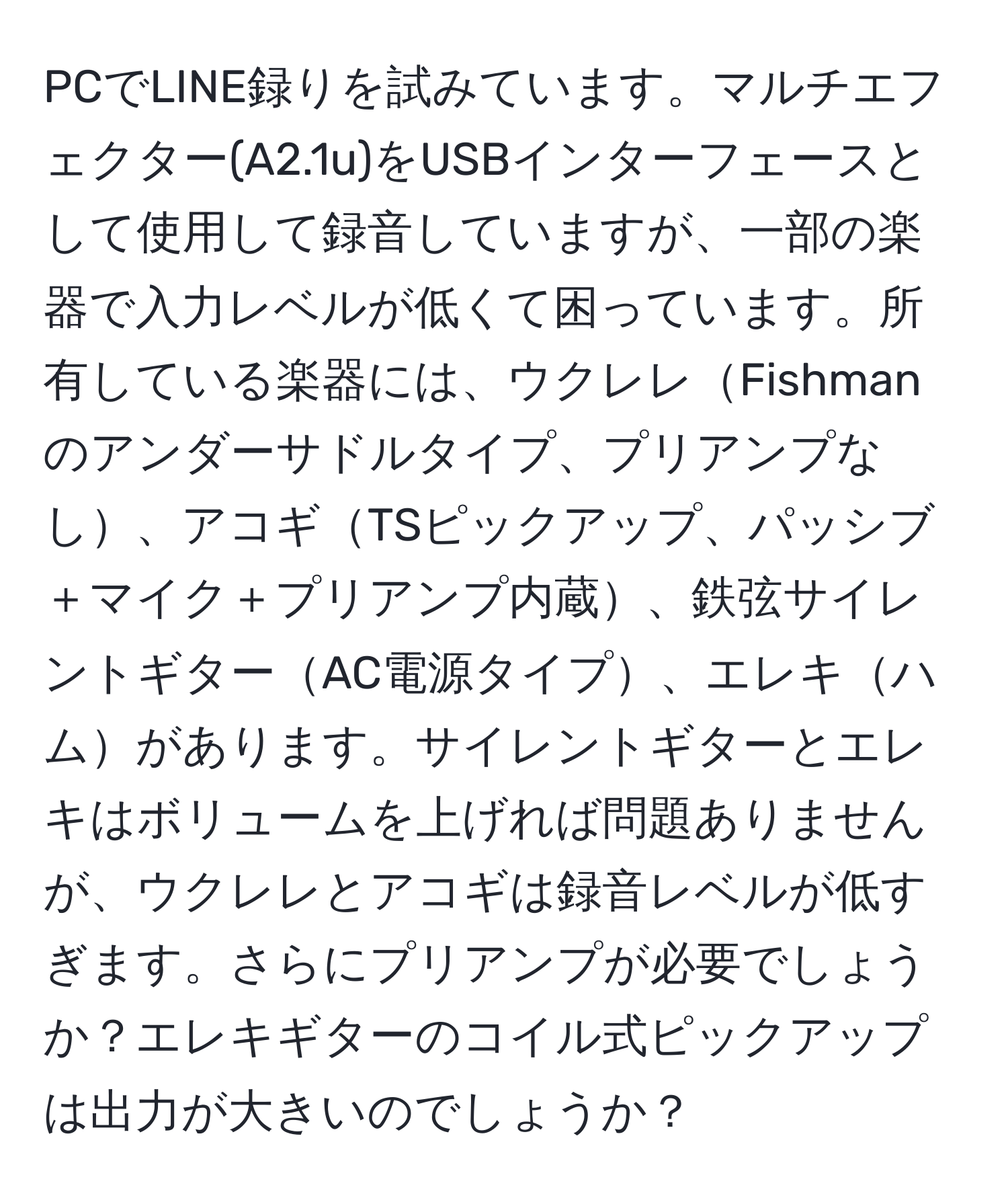 PCでLINE録りを試みています。マルチエフェクター(A2.1u)をUSBインターフェースとして使用して録音していますが、一部の楽器で入力レベルが低くて困っています。所有している楽器には、ウクレレFishmanのアンダーサドルタイプ、プリアンプなし、アコギTSピックアップ、パッシブ＋マイク＋プリアンプ内蔵、鉄弦サイレントギターAC電源タイプ、エレキハムがあります。サイレントギターとエレキはボリュームを上げれば問題ありませんが、ウクレレとアコギは録音レベルが低すぎます。さらにプリアンプが必要でしょうか？エレキギターのコイル式ピックアップは出力が大きいのでしょうか？