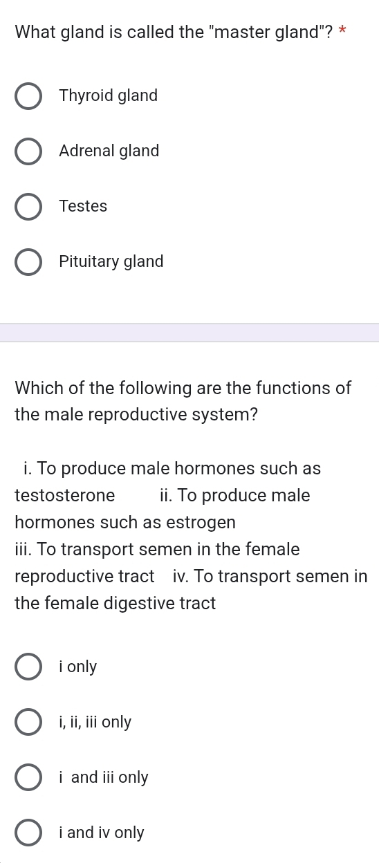 What gland is called the "master gland"? *
Thyroid gland
Adrenal gland
Testes
Pituitary gland
Which of the following are the functions of
the male reproductive system?
i. To produce male hormones such as
testosterone ii. To produce male
hormones such as estrogen
iii. To transport semen in the female
reproductive tract iv. To transport semen in
the female digestive tract
i only
i, ii, iii only
i and i only
i and iv only