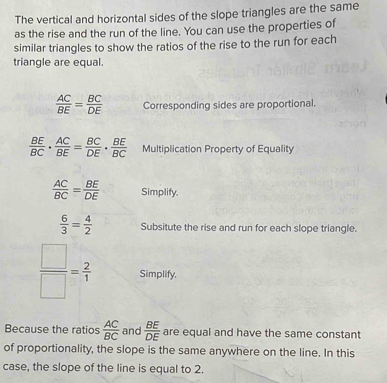 The vertical and horizontal sides of the slope triangles are the same 
as the rise and the run of the line. You can use the properties of 
similar triangles to show the ratios of the rise to the run for each 
triangle are equal.
 AC/BE = BC/DE  Corresponding sides are proportional.
 BE/BC ·  AC/BE = BC/DE ·  BE/BC  Multiplication Property of Equality
 AC/BC = BE/DE  Simplify.
 6/3 = 4/2  Subsitute the rise and run for each slope triangle.
 □ /□  = 2/1  Simplify. 
Because the ratios  AC/BC  and  BE/DE  are equal and have the same constant 
of proportionality, the slope is the same anywhere on the line. In this 
case, the slope of the line is equal to 2.
