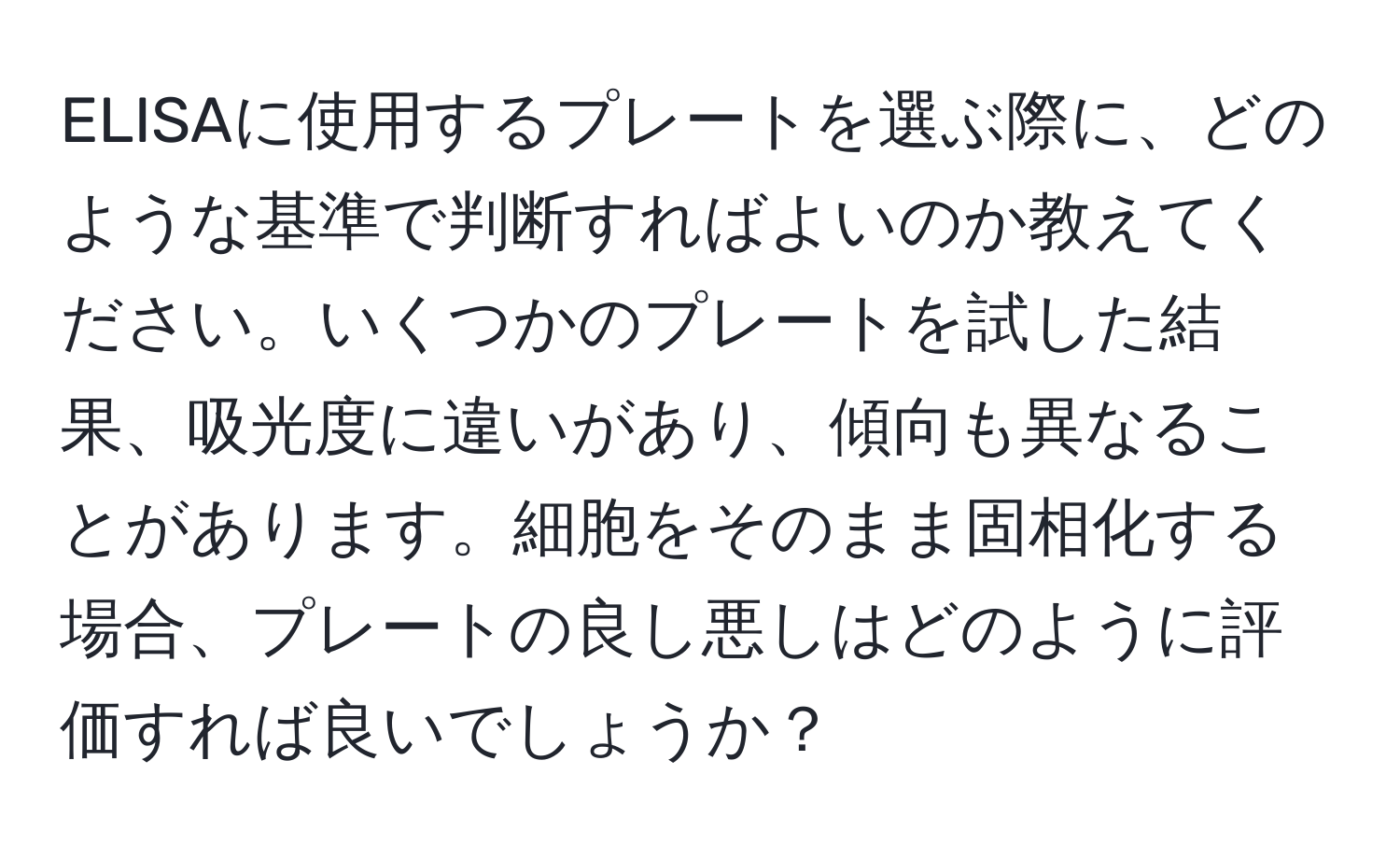 ELISAに使用するプレートを選ぶ際に、どのような基準で判断すればよいのか教えてください。いくつかのプレートを試した結果、吸光度に違いがあり、傾向も異なることがあります。細胞をそのまま固相化する場合、プレートの良し悪しはどのように評価すれば良いでしょうか？